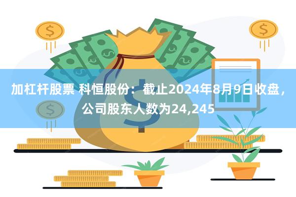 加杠杆股票 科恒股份：截止2024年8月9日收盘，公司股东人数为24,245