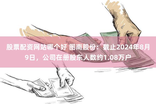 股票配资网站哪个好 图南股份：截止2024年8月9日，公司在册股东人数约1.08万户