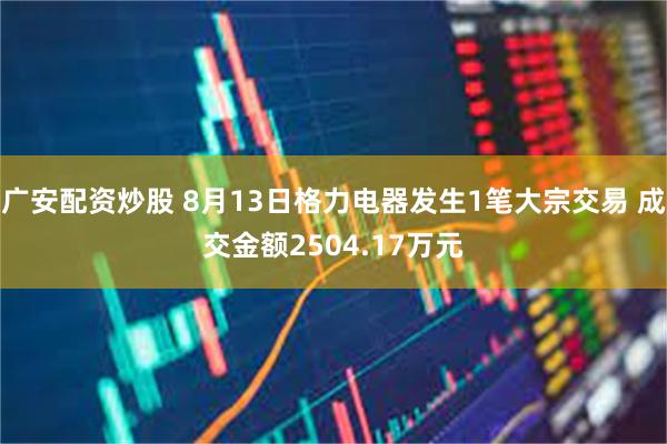 广安配资炒股 8月13日格力电器发生1笔大宗交易 成交金额2504.17万元