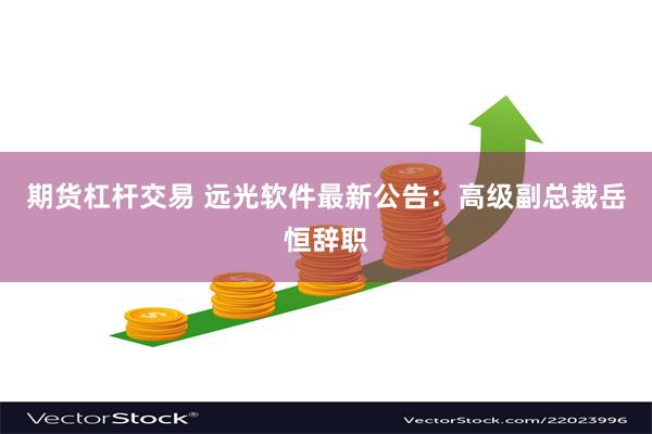 期货杠杆交易 远光软件最新公告：高级副总裁岳恒辞职