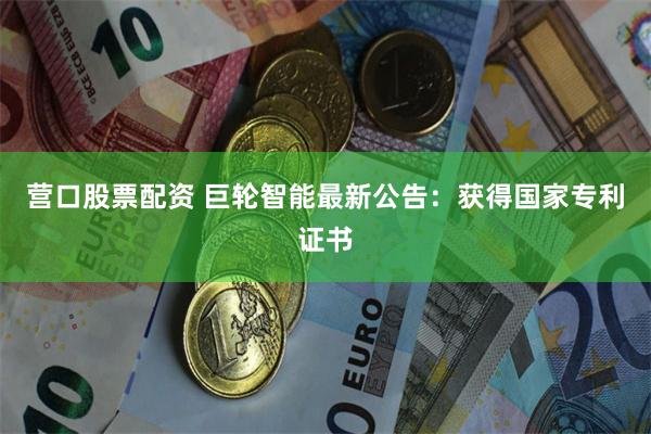 营口股票配资 巨轮智能最新公告：获得国家专利证书