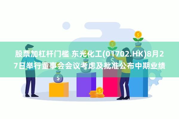 股票加杠杆门槛 东光化工(01702.HK)8月27日举行董事会会议考虑及批准公布中期业绩