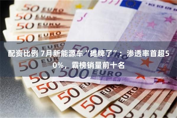 配资比例 7月新能源车“摊牌了”：渗透率首超50%，霸榜销量前十名