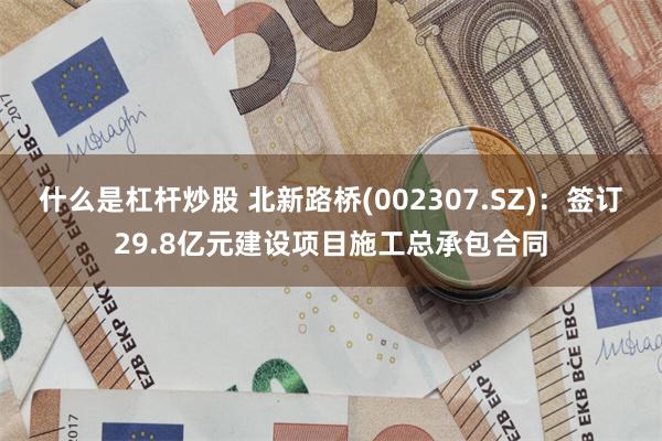 什么是杠杆炒股 北新路桥(002307.SZ)：签订29.8亿元建设项目施工总承包合同