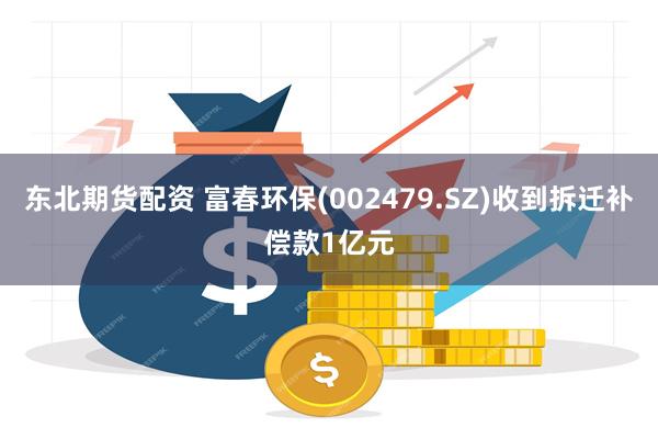 东北期货配资 富春环保(002479.SZ)收到拆迁补偿款1亿元