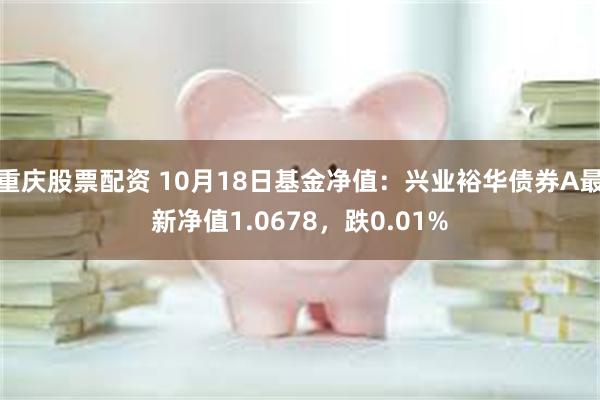 重庆股票配资 10月18日基金净值：兴业裕华债券A最新净值1.0678，跌0.01%