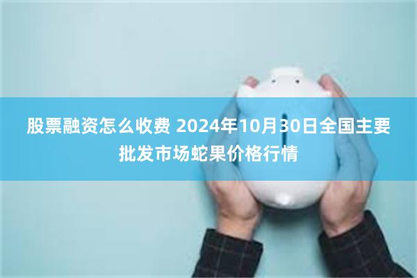 股票融资怎么收费 2024年10月30日全国主要批发市场蛇果价格行情