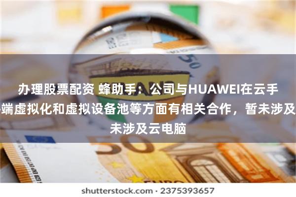 办理股票配资 蜂助手：公司与HUAWEI在云手机、终端虚拟化和虚拟设备池等方面有相关合作，暂未涉及云电脑