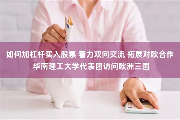 如何加杠杆买入股票 着力双向交流 拓展对欧合作 华南理工大学代表团访问欧洲三国