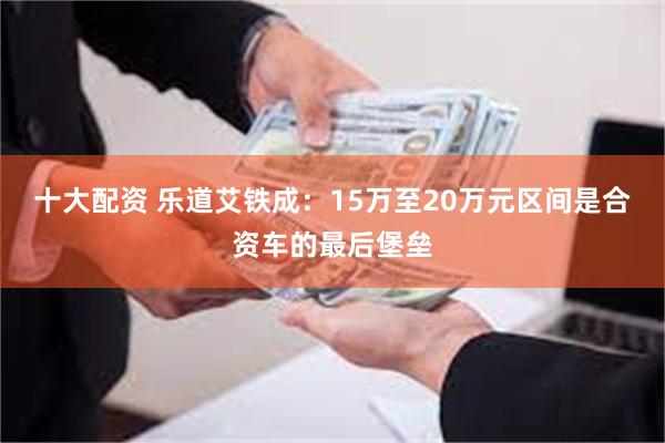 十大配资 乐道艾铁成：15万至20万元区间是合资车的最后堡垒