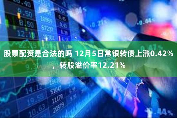 股票配资是合法的吗 12月5日常银转债上涨0.42%，转股溢价率12.21%