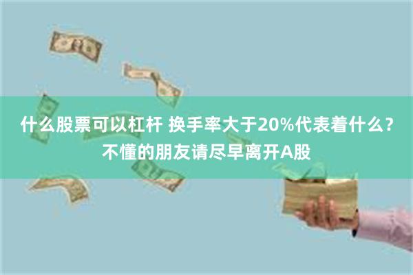 什么股票可以杠杆 换手率大于20%代表着什么？不懂的朋友请尽早离开A股