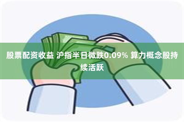 股票配资收益 沪指半日微跌0.09% 算力概念股持续活跃