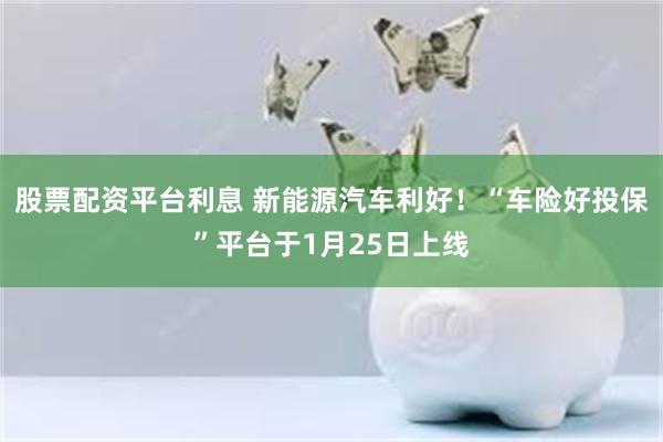 股票配资平台利息 新能源汽车利好！“车险好投保”平台于1月25日上线