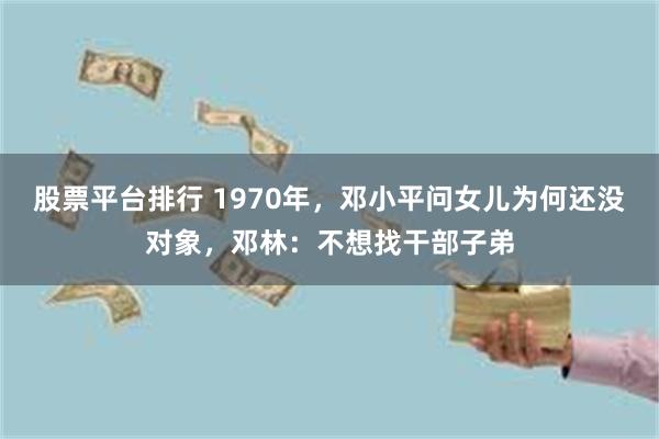 股票平台排行 1970年，邓小平问女儿为何还没对象，邓林：不想找干部子弟