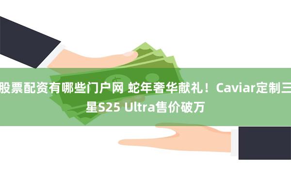 股票配资有哪些门户网 蛇年奢华献礼！Caviar定制三星S25 Ultra售价破万