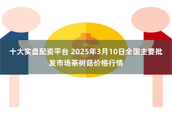 十大实盘配资平台 2025年3月10日全国主要批发市场茶树菇价格行情