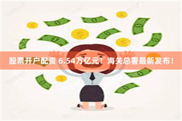 股票开户配资 6.54万亿元！海关总署最新发布！