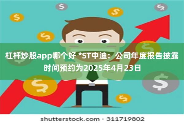 杠杆炒股app哪个好 *ST中迪：公司年度报告披露时间预约为2025年4月23日